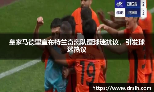 皇家马德里宣布特兰奇离队遭球迷抗议，引发球迷热议