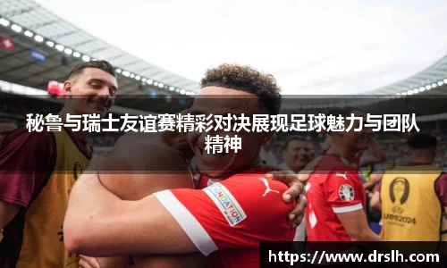 秘鲁与瑞士友谊赛精彩对决展现足球魅力与团队精神
